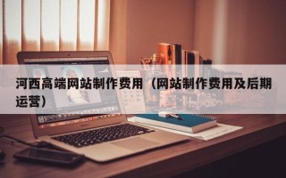上杭河西高端网站制作费用（网站制作费用及后期运营）