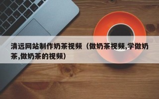 上杭清远网站制作奶茶视频（做奶茶视频,学做奶茶,做奶茶的视频）