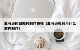 上杭亚马逊网站如何制作视频（亚马逊视频用什么软件制作）