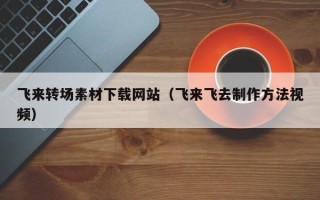 上杭飞来转场素材下载网站（飞来飞去制作方法视频）