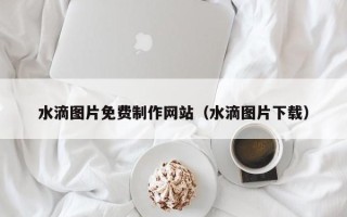 上杭水滴图片免费制作网站（水滴图片下载）